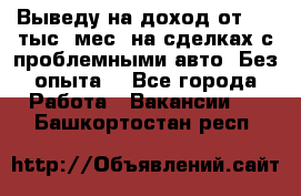 Выведу на доход от 400 тыс./мес. на сделках с проблемными авто. Без опыта. - Все города Работа » Вакансии   . Башкортостан респ.